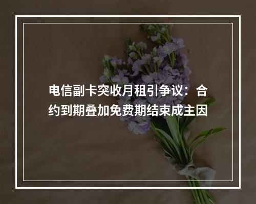 电信副卡突收月租引争议：合约到期叠加免费期结束成主因
