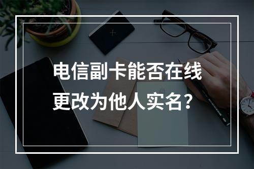 电信副卡能否在线更改为他人实名？