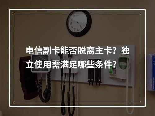 电信副卡能否脱离主卡？独立使用需满足哪些条件？