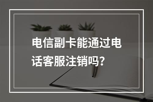 电信副卡能通过电话客服注销吗？