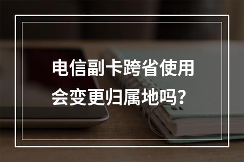电信副卡跨省使用会变更归属地吗？
