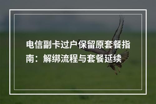 电信副卡过户保留原套餐指南：解绑流程与套餐延续