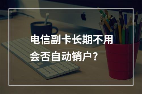 电信副卡长期不用会否自动销户？