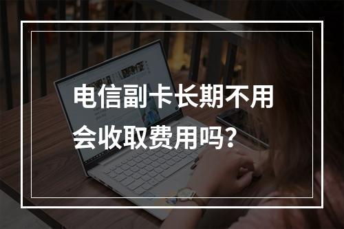 电信副卡长期不用会收取费用吗？