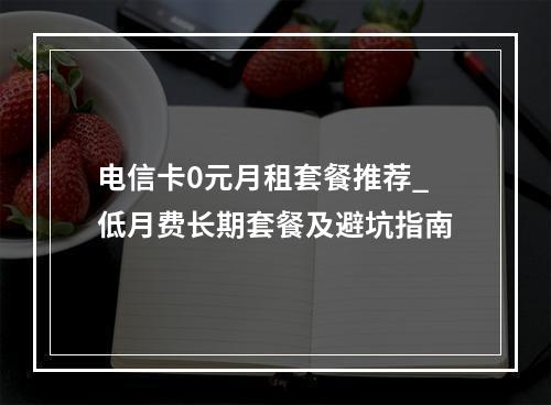 电信卡0元月租套餐推荐_低月费长期套餐及避坑指南