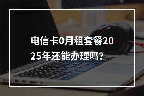 电信卡0月租套餐2025年还能办理吗？