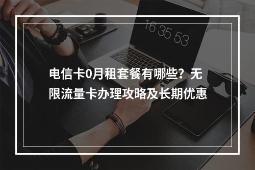 电信卡0月租套餐有哪些？无限流量卡办理攻略及长期优惠