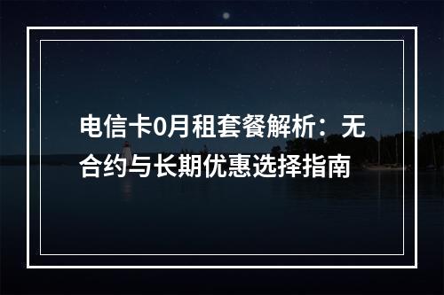 电信卡0月租套餐解析：无合约与长期优惠选择指南