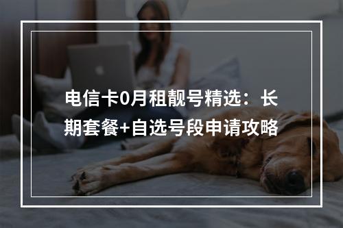 电信卡0月租靓号精选：长期套餐+自选号段申请攻略