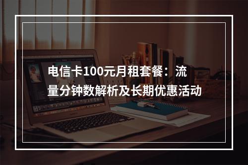 电信卡100元月租套餐：流量分钟数解析及长期优惠活动