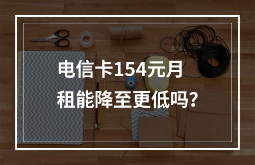 电信卡154元月租能降至更低吗？