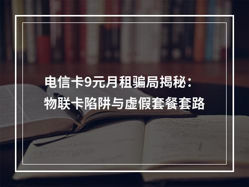 电信卡9元月租骗局揭秘：物联卡陷阱与虚假套餐套路