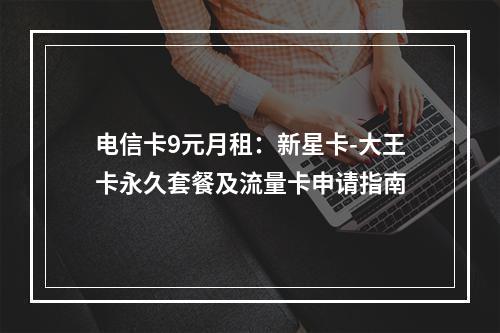 电信卡9元月租：新星卡-大王卡永久套餐及流量卡申请指南
