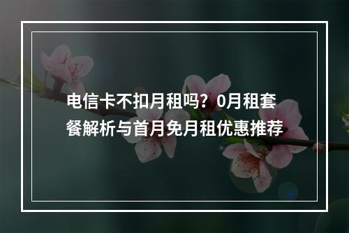 电信卡不扣月租吗？0月租套餐解析与首月免月租优惠推荐
