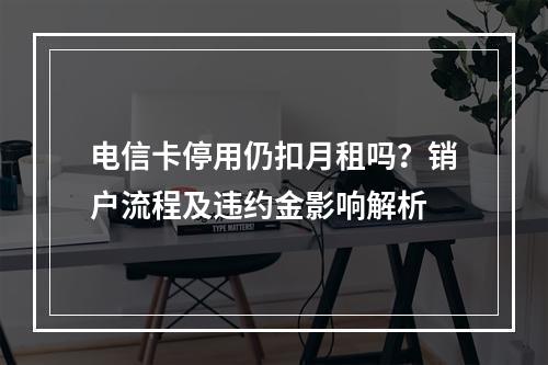 电信卡停用仍扣月租吗？销户流程及违约金影响解析