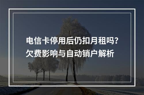 电信卡停用后仍扣月租吗？欠费影响与自动销户解析