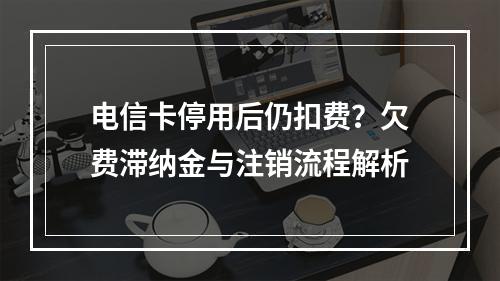电信卡停用后仍扣费？欠费滞纳金与注销流程解析