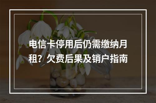 电信卡停用后仍需缴纳月租？欠费后果及销户指南