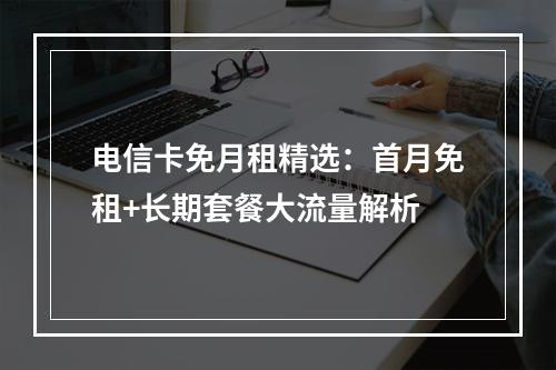 电信卡免月租精选：首月免租+长期套餐大流量解析