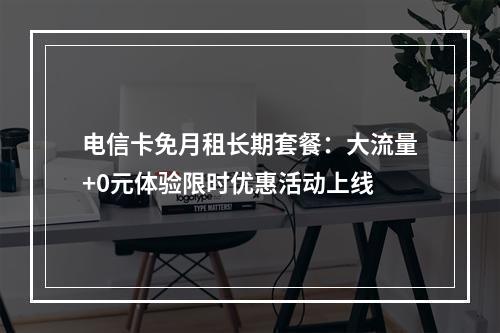 电信卡免月租长期套餐：大流量+0元体验限时优惠活动上线