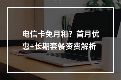 电信卡免月租？首月优惠+长期套餐资费解析