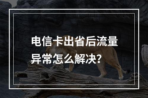 电信卡出省后流量异常怎么解决？