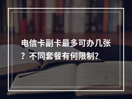 电信卡副卡最多可办几张？不同套餐有何限制？