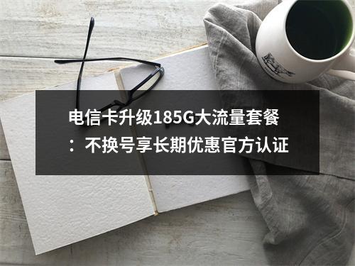 电信卡升级185G大流量套餐：不换号享长期优惠官方认证