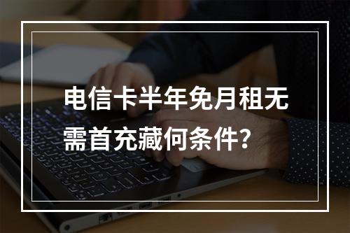 电信卡半年免月租无需首充藏何条件？
