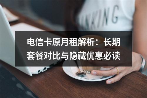 电信卡原月租解析：长期套餐对比与隐藏优惠必读