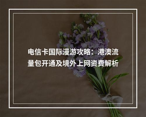 电信卡国际漫游攻略：港澳流量包开通及境外上网资费解析