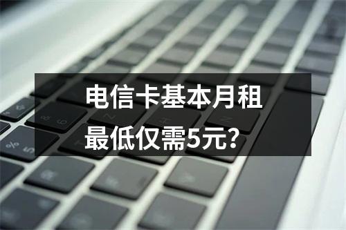 电信卡基本月租最低仅需5元？