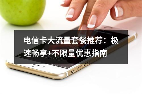 电信卡大流量套餐推荐：极速畅享+不限量优惠指南