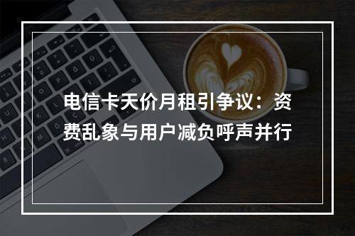 电信卡天价月租引争议：资费乱象与用户减负呼声并行