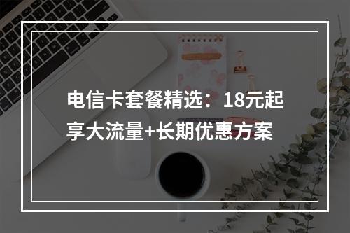 电信卡套餐精选：18元起享大流量+长期优惠方案