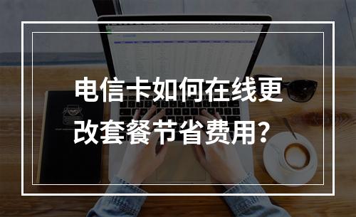 电信卡如何在线更改套餐节省费用？
