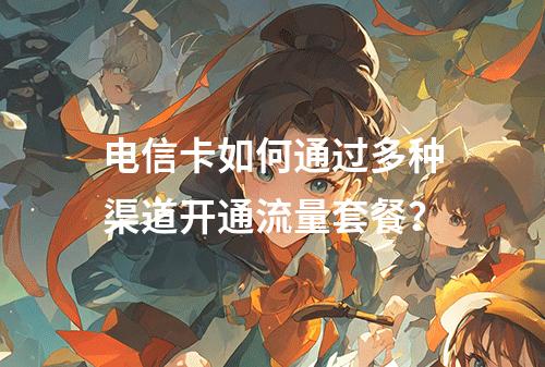 电信卡如何通过多种渠道开通流量套餐？