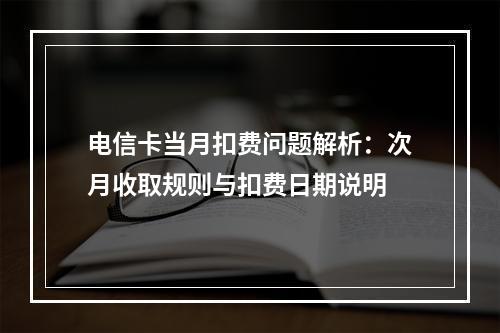 电信卡当月扣费问题解析：次月收取规则与扣费日期说明