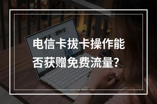 电信卡拔卡操作能否获赠免费流量？