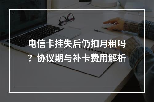 电信卡挂失后仍扣月租吗？协议期与补卡费用解析