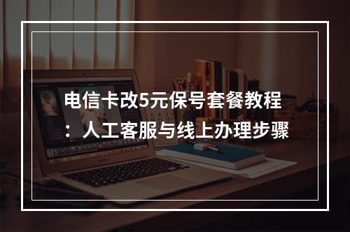 电信卡改5元保号套餐教程：人工客服与线上办理步骤