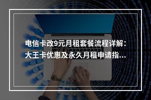 电信卡改9元月租套餐流程详解：大王卡优惠及永久月租申请指南