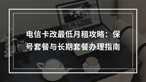 电信卡改最低月租攻略：保号套餐与长期套餐办理指南