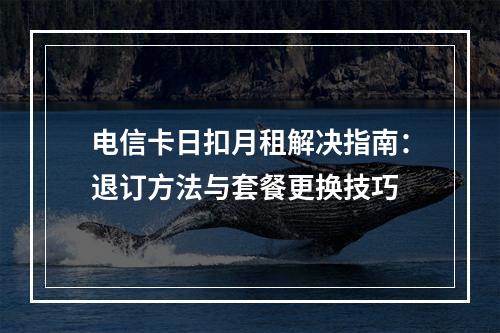 电信卡日扣月租解决指南：退订方法与套餐更换技巧