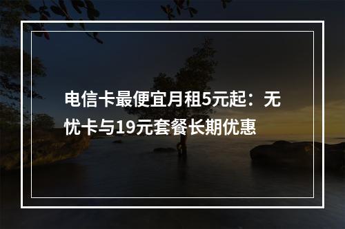 电信卡最便宜月租5元起：无忧卡与19元套餐长期优惠