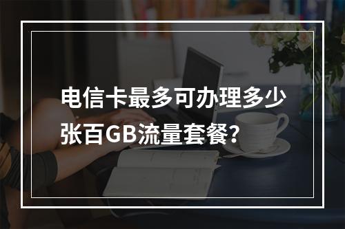 电信卡最多可办理多少张百GB流量套餐？