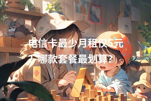 电信卡最少月租仅5元？哪款套餐最划算？