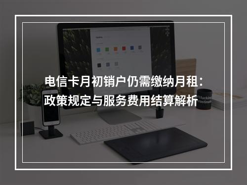 电信卡月初销户仍需缴纳月租：政策规定与服务费用结算解析