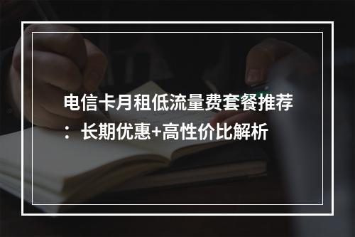电信卡月租低流量费套餐推荐：长期优惠+高性价比解析