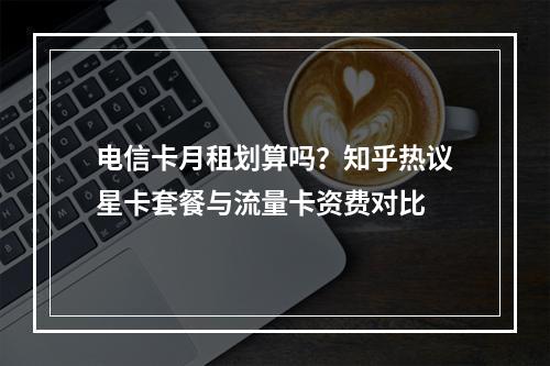 电信卡月租划算吗？知乎热议星卡套餐与流量卡资费对比